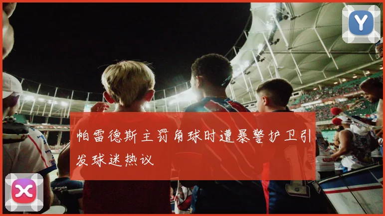 帕雷德斯主罚角球时遭暴警护卫引发球迷热议